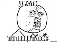 да хули ты такой тупой?