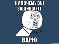 ну почему вы защищаете ВАРЮ