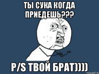 Ты сука когда приедешь??? P/S Твой брат))))