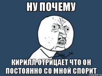 НУ ПОЧЕМУ КИРИЛЛ ОТРИЦАЕТ ЧТО ОН ПОСТОЯННО СО МНОЙ СПОРИТ