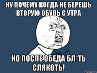 НУ ПОЧЕМУ КОГДА НЕ БЕРЕШЬ ВТОРУЮ ОБУВЬ С УТРА НО ПОСЛЕ ОБЕДА БЛ*ТЬ СЛЯКОТЬ!