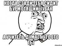 когда сзади тебя сидит бурмотящий чувак а учитель думает что ето ты