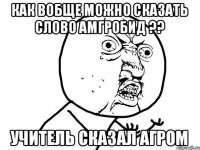 как вобще можно сказать слово амгробид ?? учитель сказал агром