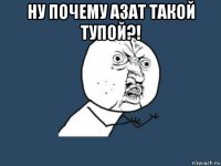 ну почему азат такой тупой?! 