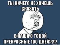 ты ничего не хочешь сказать в наши с тобой прекрасные 100 дней???