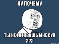 ну почему ты не готовишь мне суп ???