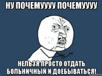 ну почемуууу почемуууу нельзя просто отдать больничный и доебываться!