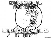 ну почему, блядь, ебаный в рот людям ставят баллы за тупизну???