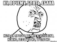 ну, почему, блять, ебана нельзя просто верить в человека, нежно, беззаветно, трепетно