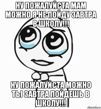 ну пожалуйста мам можно я не пойду завтра в школу!!! ну пожалуйста можно ты завтра пойдешь в школу!!!