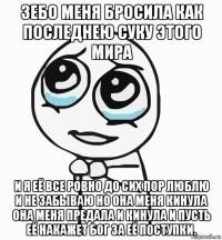 зебо меня бросила как последнею суку этого мира и я её все ровно до сих пор люблю и не забываю но она меня кинула она меня предала и кинула и пусть её накажет бог за её поступки.