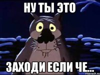 Ну ты это Заходи если че...