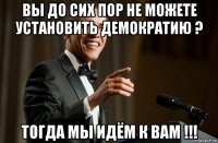 вы до сих пор не можете установить демократию ? тогда мы идём к вам !!!