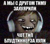 А мы с другом Тиму захуярили Чот тип блудтиннерза хули
