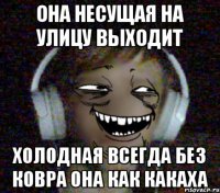 Она несущая На улицу выходит Холодная всегда Без ковра она как какаха