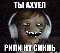 ты ахуел рили ну сикнь