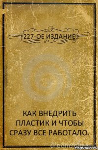 227-ОЕ ИЗДАНИЕ КАК ВНЕДРИТЬ ПЛАСТИК И ЧТОБЫ СРАЗУ ВСЕ РАБОТАЛО.