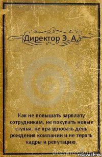 Директор Э. А. Как не повышать зарплату сотрудникам, не покупать новые стулья, не праздновать день рождения компании и не терять кадры и репутацию.