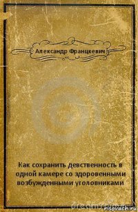 Александр Францкевич Как сохранить девственность в одной камере со здоровенными возбужденными уголовниками