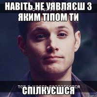 навіть не уявляєш з яким тіпом ти Спілкуєшся