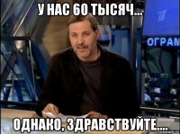 у нас 60 тысяч... однако, здравствуйте....