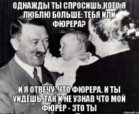 Однажды ты спросишь,кого я люблю больше: тебя или фюрера? И я отвечу, что фюрера. И ты уйдёшь, так и не узнав что мой фюрер - это ты