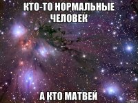кто-то нормальные человек а кто Матвей