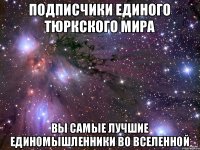 ПОДПИСЧИКИ ЕДИНОГО ТЮРКСКОГО МИРА ВЫ САМЫЕ ЛУЧШИЕ ЕДИНОМЫШЛЕННИКИ ВО ВСЕЛЕННОЙ