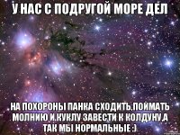 У нас с подругой море дел на похороны панка сходить,поймать молнию и куклу завести к колдуну,а так мы нормальные :)