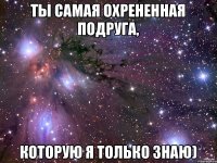 ты самая охрененная подруга, которую я только знаю)
