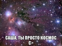  Саша, ты просто космос с>