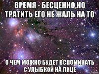 время - бесценно,но тратить его не жаль на то о чем можно будет вспоминать с улыбкой на лице