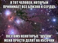 я тот человек, который принимает все близко к сердцу поэтому некоторые "шутки" меня просто делят на кусочки