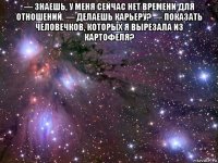 — знаешь, у меня сейчас нет времени для отношений. — делаешь карьеру? — показать человечков, которых я вырезала из картофеля? 