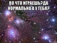 во что играешь?да нормально а у тебя? 