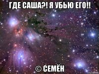 где саша?! я убью его!! © семён