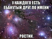 у каждого есть ебанутый друг по имени ростик