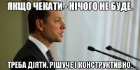 Якщо чекати - нічого не буде. Треба діяти. Рішуче і конструктивно.