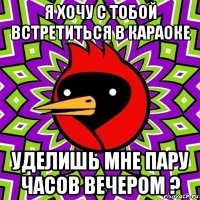 я хочу с тобой встретиться в караоке уделишь мне пару часов вечером ?