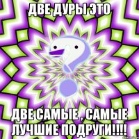 Две дуры это Две самые , самые лучшие подруги!!!!