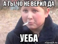 а ты чо не верил да уеба