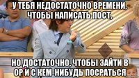 у тебя недостаточно времени, чтобы написать пост, но достаточно, чтобы зайти в ор и с кем-нибудь посраться