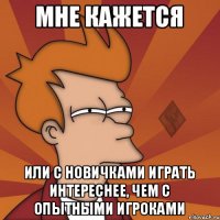 мне кажется или с новичками играть интереснее, чем с опытными игроками
