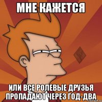 мне кажется или все ролевые друзья пропадают через год-два
