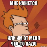 мне кажется или им от меня что-то надо