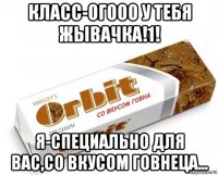 класс-огооо у тебя жывачка!1! я-специально для вас,со вкусом говнеца...