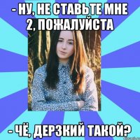 - Ну, не ставьте мне 2, пожалуйста - Чё, дерзкий такой?