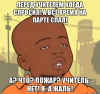 перед учителем когда спросил! а всё время на парте спал! а? что? пожар? учитель: нет! я: а жаль!