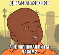 Дима Золотоверхов а не наркоман ли ты часом?