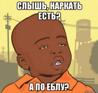 слышь, наркать есть? а по еблу?